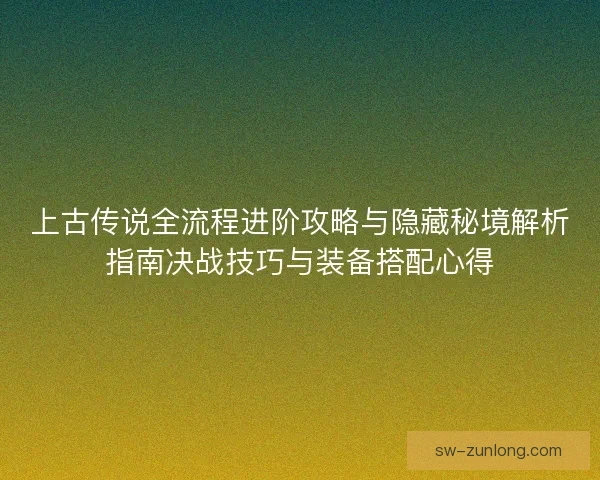 上古传说全流程进阶攻略与隐藏秘境解析指南决战技巧与装备搭配心得