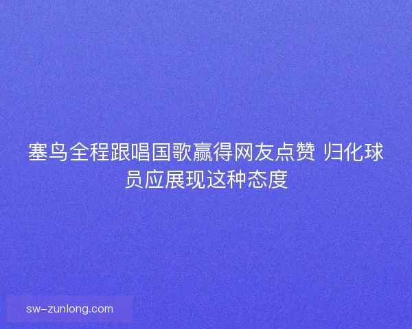 塞鸟全程跟唱国歌赢得网友点赞 归化球员应展现这种态度